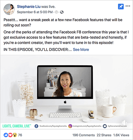 Aceasta este o captură de ecran a unei postări video Facebook Live pe pagina de Facebook a lui Stephanie Liu. Textul de deasupra videoclipului spune „Psssttt... doriți să aruncați o privire la câteva funcții noi de pe Facebook care vor fi lansate în curând? Unul dintre avantajele participării la conferința Facebook F8 din acest an este că am primit acces exclusiv la câteva funcții care sunt testate beta și sincer, dacă sunteți un creator de conținut, atunci veți dori să vă acordați acest lucru episod! ÎN ACEST EPISOD, VĂ DESCOPERI: ”. Apoi apare un link Vezi mai multe. Sub text se află ecranul deschizătorului video. Afișează un computer desktop Mac pe un birou alb pe un perete alb. Mai multe containere albe apar de ambele părți ale computerului, împreună cu un mouse alb și un capsator. Pe ecranul desktopului Mac, apare videoclipul lui Stephanie. Este o femeie asiatică cu părul negru care îi atârnă sub umeri. Poartă machiaj și o cămașă albă cu un model abstract de piersică și negru. Fundalul pentru videoclipul ei live este o cameră gri cu un birou alb. Pe birou sunt cărți și o orhidee albă într-o oală pătrată albă. Un semn de neon alb, care scrie „hei”, stă, de asemenea, pe birou și este oprit. În partea de jos a videoclipului se află o bară albă cu LUMINI, CAMERA, LIVE în text albastru-verde, o pictogramă Facebook cu adresa URL pe pagina ei de Facebook, o pictogramă Instagram cu adresa URL pentru profilul ei Instagram și o altă pictogramă cu adresa URL pentru ea site-ul web. Videoclipul live are 76 de reacții, 196 de comentarii, 22 de distribuiri și 1,6K vizionări.