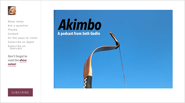 Aceasta este o captură de ecran a site-ului web pentru podcastul Akimbo de Seth Godin. O bară laterală din stânga are o mică fotografie a feței lui Seth. Este un bărbat alb, chel și care poartă ochelari galbeni. Următoarele opțiuni apar în bara laterală de sub fața sa: Afișează note, Pune o întrebare, Mulțumesc, Contactează, Toate modalitățile de a asculta, Abonează-te pe Apple, Abonează-te la Overcast. Sub aceste opțiuni este un link către notele spectacolului pe care scrie „Nu uitați să citiți notele spectacolului!” În partea de jos a barei laterale este un buton maro cu eticheta Abonare. În partea stângă, în zona principală a paginii web, apare o fotografie a arcului unui arcaș din mijloc în sus, pe un cer albastru simplu. Arcul se referă la cotul din Akimbo, numele podcastului. În stânga sus a fotografiei, textul Akimbo apare în negru, iar textul Un podcast de la Seth Godin apare în alb.
