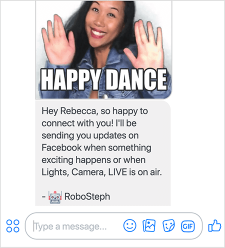 Aceasta este o captură de ecran a RoboSteph, botul Messenger al lui Stephanie Liu. În partea de sus este un GIF al dansului Stephanie. Stephanie este o femeie asiatică. Părul ei negru cade sub umeri și poartă machiaj și o jachetă din denim. Zâmbește cu mâinile în aer, cu palmele îndreptate spre exterior. Textul alb din partea de jos a GIF spune „Happy Dance”. Sub GIF, RoboSteph i-a trimis utilizatorului următorul mesaj: „Hei Rebecca, atât de fericită că te conectezi cu tine! Vă voi trimite actualizări pe Facebook atunci când se întâmplă ceva interesant sau când Lights, Camera, LIVE este difuzat. - RoboSteph ”. Sub această imagine este un loc pentru a introduce un răspuns în Facebook Messenger.