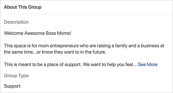Aceasta este o captură de ecran a descrierii grupului Facebook Boss Moms găzduit de Dana Malstaff. Descrierea este text negru pe fundal alb. Prima linie spune „Welcome Awesome Boss Moms!”. A doua linie spune „Acest spațiu este pentru antreprenorii mame care cresc o familie și o afacere în același timp... sau știu că vor în viitor. ” A treia linie spune „Acesta este un loc de sprijin. Vrem să te ajutăm să simți... „Și apoi apare un link Vezi mai multe. Tipul de grup este listat ca Asistență.