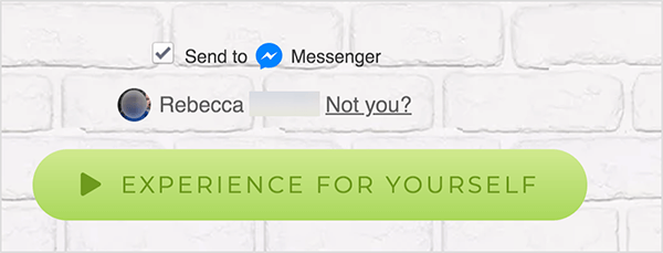 Pe o pagină web conectată la Facebook Messenger, apare o casetă de selectare Trimitere către lângă o pictogramă albastră Messenger și cuvântul Messenger. Sub aceasta este o fotografie de profil neclară și numele Rebecca. Lângă fotografie și nume este un link care spune „Nu ești tu?” Sub aceste opțiuni este un buton verde deschis cu un pictograma verde mai închis și textul „Experiență pentru tine”. Utilizatorii care fac clic pe acest buton se conectează la un Messenger bot. Mary Kathryn Johnson explică faptul că o pagină web care face legătura cu Messenger trebuie să utilizeze acest format pentru a respecta termenii și condițiile Facebook și alte politici.